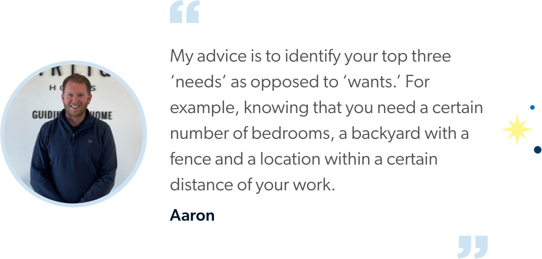 Aaron says "My advice is to identify your top three ‘needs’ as opposed to ‘wants.’ For example, knowing that you need a certain number of bedrooms, a backyard with a fence and a location within a certain distance of your work.” 